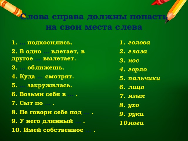 Слова справа должны попасть на свои места слева 1. … подкосились. голова глаза нос горло пальчики лицо язык ухо руки ноги 2. В одно … влетает, в другое … вылетает. 3. … оближешь. 4. Куда … смотрят. 5. … закружилась. 6. Возьми себя в … . 7. Сыт по … . 8. Не говори себе под … . 9. У него длинный … . 10. Имей собственное … . 