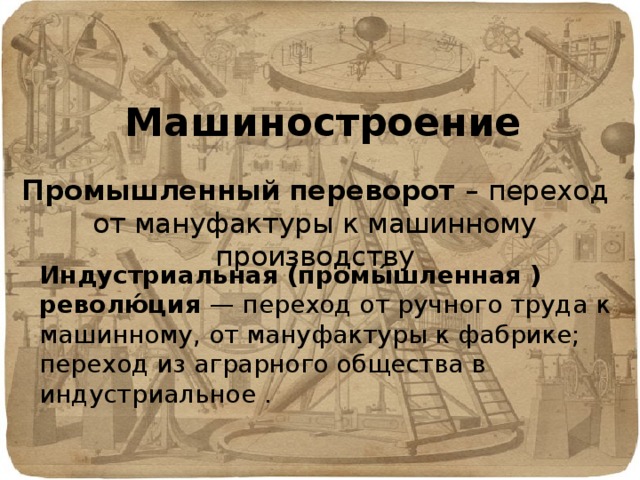 Машиностроение Промышленный переворот – переход от мануфактуры к машинному производству Индустриальная (промы́шленная ) револю́ция — переход от ручного труда к машинному, от мануфактуры к фабрике; переход из аграрного общества в индустриальное . 