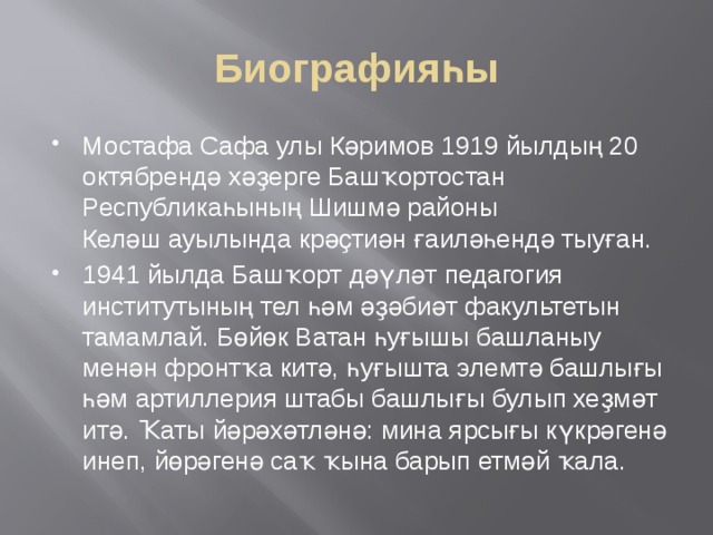 Биографияһы Мостафа Сафа улы Кәримов 1919 йылдың 20 октябрендә хәҙерге Башҡортостан Республикаһының Шишмә районы Келәш ауылында крәҫтиән ғаиләһендә тыуған. 1941 йылда Башҡорт дәүләт педагогия институтының тел һәм әҙәбиәт факультетын тамамлай. Бөйөк Ватан һуғышы башланыу менән фронтҡа китә, һуғышта элемтә башлығы һәм артиллерия штабы башлығы булып хеҙмәт итә. Ҡаты йәрәхәтләнә: мина ярсығы күкрәгенә инеп, йөрәгенә саҡ ҡына барып етмәй ҡала. 