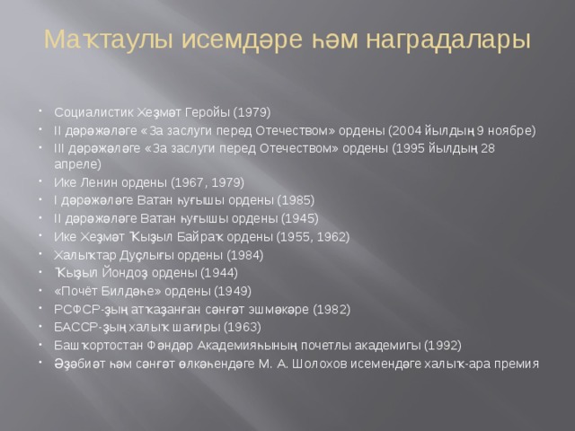 Маҡтаулы исемдәре һәм наградалары   Социалистик Хеҙмәт Геройы (1979) II дәрәжәләге «За заслуги перед Отечеством» ордены (2004 йылдың 9 ноябре) III дәрәжәләге «За заслуги перед Отечеством» ордены (1995 йылдың 28 апреле) Ике Ленин ордены (1967, 1979) I дәрәжәләге Ватан һуғышы ордены (1985) II дәрәжәләге Ватан һуғышы ордены (1945) Ике Хеҙмәт Ҡыҙыл Байраҡ ордены (1955, 1962) Халыҡтар Дуҫлығы ордены (1984) Ҡыҙыл Йондоҙ ордены (1944) «Почёт Билдәһе» ордены (1949) РСФСР-ҙың атҡаҙанған сәнғәт эшмәкәре (1982) БАССР-ҙың халыҡ шағиры (1963) Башҡортостан Фәндәр Академияһының почетлы академигы (1992) Әҙәбиәт һәм сәнғәт өлкәһендәге М. А. Шолохов исемендәге халыҡ-ара премия 