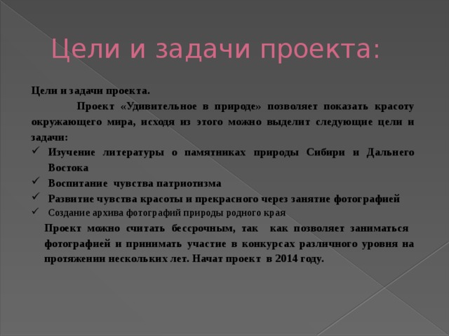 Цели и задачи проекта: Цели и задачи проекта.  Проект «Удивительное в природе» позволяет показать красоту окружающего мира, исходя из этого можно выделит следующие цели и задачи: Изучение литературы о памятниках природы Сибири и Дальнего Востока Воспитание чувства патриотизма Развитие чувства красоты и прекрасного через занятие фотографией Создание архива фотографий природы родного края Проект можно считать бессрочным, так как позволяет заниматься фотографией и принимать участие в конкурсах различного уровня на протяжении нескольких лет. Начат проект в 2014 году.