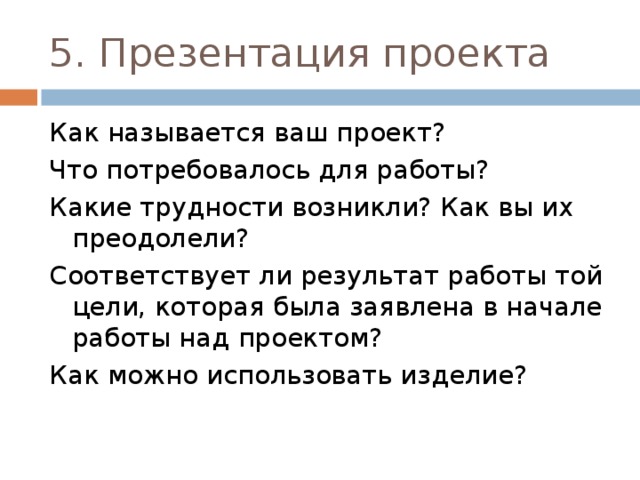5. Презентация проекта Как называется ваш проект? Что потребовалось для работы? Какие трудности возникли? Как вы их преодолели? Соответствует ли результат работы той цели, которая была заявлена в начале работы над проектом? Как можно использовать изделие? 
