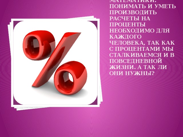 Проценты это одна из сложнейших тем математики. Понимать и уметь производить расчеты на проценты необходимо для каждого человека, так как с процентами мы сталкиваемся и в повседневной жизни. А так ли они нужны?   