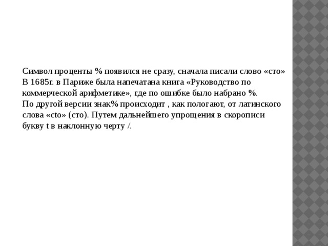 Символ проценты % появился не сразу, сначала писали слово «сто» В 1685г. в Париже была напечатана книга «Руководство по коммерческой арифметике», где по ошибке было набрано %. По другой версии знак% происходит , как пологают, от латинского слова «cto» (сто). Путем дальнейшего упрощения в скорописи букву t в наклонную черту /. 