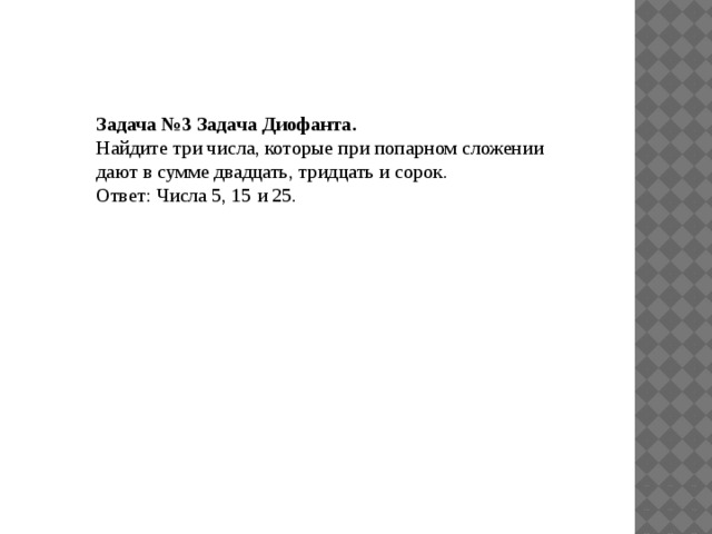 Задача №3 Задача Диофанта. Найдите три числа, которые при попарном сложении дают в сумме двадцать, тридцать и сорок. Ответ: Числа 5, 15 и 25.   