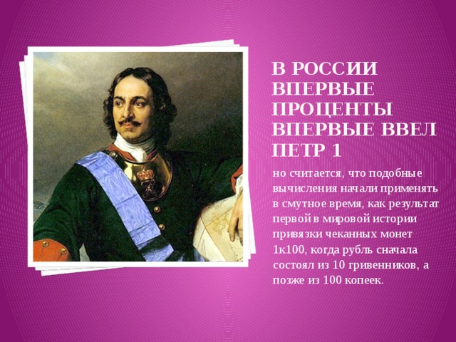 В России впервые проценты впервые ввел Петр 1 но считается, что подобные вычисления начали применять в смутное время, как результат первой в мировой истории привязки чеканных монет 1к100, когда рубль сначала состоял из 10 гривенников, а позже из 100 копеек. 