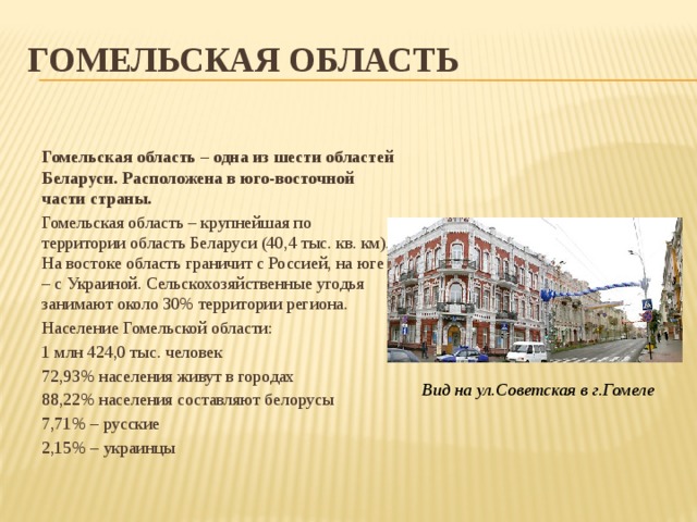 Гомельская область  Гомельская область – одна из шести областей Беларуси. Расположена в юго-восточной части страны. Гомельская область – крупнейшая по территории область Беларуси (40,4 тыс. кв. км). На востоке область граничит с Россией, на юге – с Украиной. Сельскохозяйственные угодья занимают около 30% территории региона. Население Гомельской области: 1 млн 424,0 тыс. человек 72,93% населения живут в городах 88,22% населения составляют белорусы 7,71% – русские 2,15% – украинцы Вид на ул.Советская в г.Гомеле 