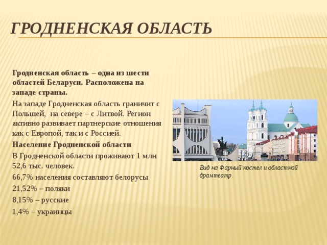 Гродненская область  Гродненская область – одна из шести областей Беларуси. Расположена на западе страны. На западе Гродненская область граничит с Польшей,  на севере – с Литвой. Регион активно развивает партнерские отношения как с Европой, так и с Россией. Население Гродненской области В Гродненской области проживают 1 млн 52,6 тыс. человек. 66,7% населения составляют белорусы 21,52% – поляки 8,15% – русские 1,4% – украинцы Вид на Фарный костел и областной драмтеатр.  