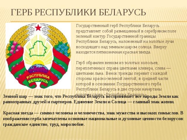 Герб Республики Беларусь Государственный герб Республики Беларусь представляет собой размещенный в серебряном поле зеленый контур Государственной границы Республики Беларусь, наложенный на золотые лучи восходящего над земным шаром солнца. Вверху находится пятиконечная красная звезда.   Герб обрамлен венком из золотых колосьев, переплетенных справа цветками клевера, слева — цветками льна. Венок трижды перевит с каждой стороны красно-зеленой лентой, в средней части которой в основании Государственного герба Республики Беларусь в две строки начертаны золотом слова «Рэспубліка Беларусь».    Земной шар — знак того, что Республика Беларусь воспринимает все народы Земли как равноправных друзей и партнеров. Единение Земли и Солнца — главный знак жизни.    Красная звезда — символ человека и человечества, знак мужества и высоких помыслов. В изображении герба запечатлены основные национальные и духовные ценности белорусов: гражданское единство, труд, миролюбие. 
