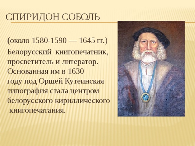 Спиридон Соболь ( около 1580-1590 — 1645 гг.)  Белорусский книгопечатник, просветитель и литератор. Основанная им в 1630 году под Оршей Кутеинская типография стала центром белорусского кириллического книгопечатания. 