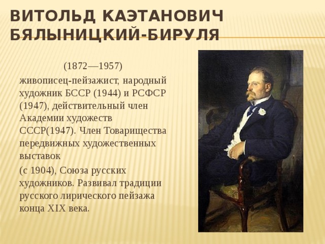 Витольд Каэтанович  Бялыницкий-Бируля (1872—1957) живописец-пейзажист, народный художник БССР (1944) и РСФСР (1947), действительный член Академии художеств СССР(1947). Член Товарищества передвижных художественных выставок (с 1904), Союза русских художников. Развивал традиции русского лирического пейзажа конца XIX века. 