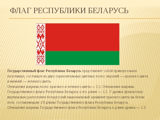Флаг Республики Беларусь Государственный флаг Республики Беларусь  представляет собой прямоугольное полотнище, состоящее из двух горизонтальных цветных полос: верхней — красного цвета и нижней — зеленого цвета.   Отношение ширины полос красного и зеленого цвета — 2:1. Отношение ширины Государственного флага Республики Беларусь к его длине — 1:2. У древка (флагштока) вертикально расположен белорусский национальный орнамент красного цвета на белом поле, составляющем 1/9 длины Государственного флага Республики Беларусь.   Отношение ширины Государственного флага Республики Беларусь к длине древка — 1:3.    