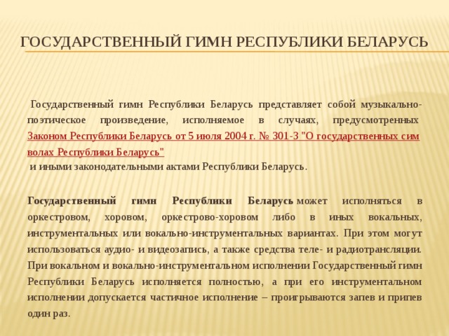 Государственный гимн Республики Беларусь   Государственный гимн Республики Беларусь представляет собой музыкально-поэтическое произведение, исполняемое в случаях, предусмотренных  Законом Республики Беларусь от 5 июля 2004 г. № 301-З 