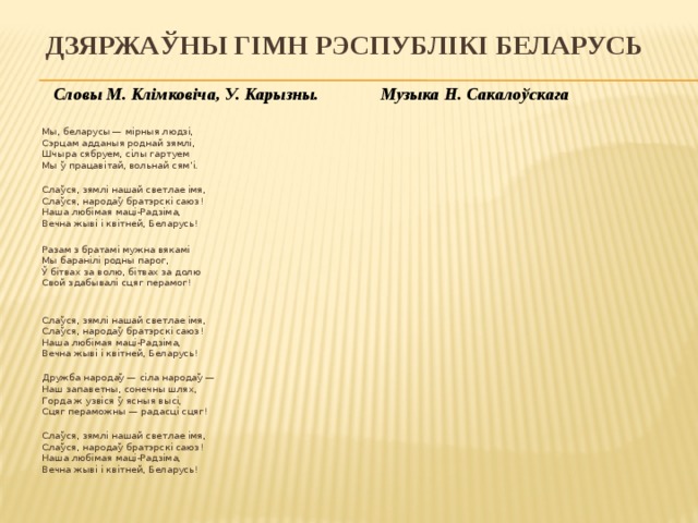 Дзяржаўны гімн Рэспублікі Беларусь  Словы М. Клімковіча, У. Карызны. Музыка Н. Сакалоўскага   Мы, беларусы — мірныя людзі,  Сэрцам адданыя роднай зямлі,  Шчыра сябруем, сілы гартуем  Мы ў працавітай, вольнай сям’і.  Слаўся, зямлі нашай светлае імя,  Слаўся, народаў братэрскі саюз!  Наша любімая маці-Радзіма,  Вечна жыві і квітней, Беларусь! Разам з братамі мужна вякамі  Мы баранілі родны парог,  Ў бітвах за волю, бітвах за долю  Свой здабывалі сцяг перамог!  Слаўся, зямлі нашай светлае імя,  Слаўся, народаў братэрскі саюз!  Наша любімая маці-Радзіма,  Вечна жыві і квітней, Беларусь!  Дружба народаў — сіла народаў —  Наш запаветны, сонечны шлях,  Горда ж узвіся ў ясныя высі,  Сцяг пераможны — радасці сцяг!  Слаўся, зямлі нашай светлае імя,  Слаўся, народаў братэрскі саюз!  Наша любімая маці-Радзіма,  Вечна жыві і квітней, Беларусь!   