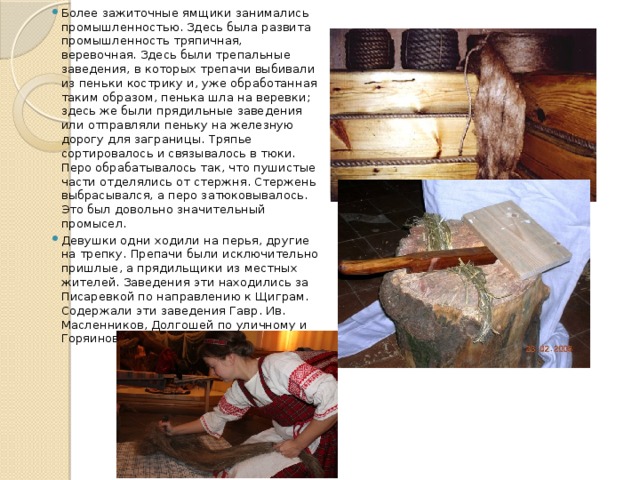 Более зажиточные ямщики занимались промышленностью. Здесь была развита промышленность тряпичная, веревочная. Здесь были трепальные заведения, в которых трепачи выбивали из пеньки кострику и, уже обработанная таким образом, пенька шла на веревки; здесь же были прядильные заведения или отправляли пеньку на железную дорогу для заграницы. Тряпье сортировалось и связывалось в тюки. Перо обрабатывалось так, что пушистые части отделялись от стержня. Стержень выбрасывался, а перо затюковывалось. Это был довольно значительный промысел. Девушки одни ходили на перья, другие на трепку. Препачи были исключительно пришлые, а прядильщики из местных жителей. Заведения эти находились за Писаревкой по направлению к Щиграм. Содержали эти заведения Гавр. Ив. Масленников, Долгошей по уличному и Горяинов. 