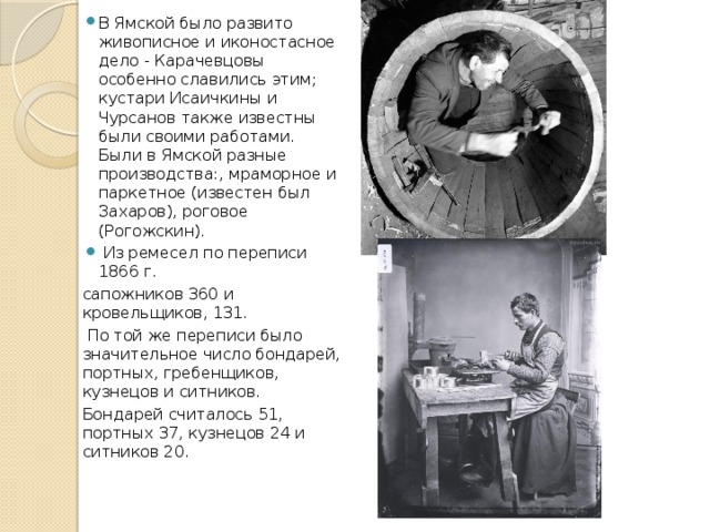 В Ямской было развито живописное и иконостасное дело - Карачевцовы особенно славились этим; кустари Исаичкины и Чурсанов также известны были своими работами. Были в Ямской разные производства:, мраморное и паркетное (известен был Захаров), роговое (Рогожскин).  Из ремесел по переписи 1866 г. сапожников 360 и кровельщиков, 131.  По той же переписи было значительное число бондарей, портных, гребенщиков, кузнецов и ситников. Бондарей считалось 51, портных 37, кузнецов 24 и ситников 20. 
