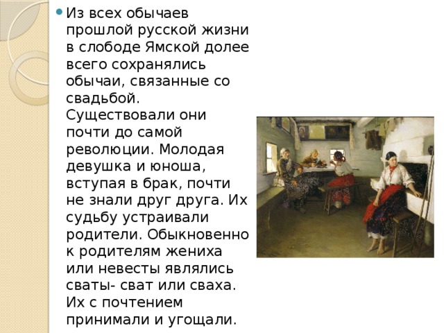 Из всех обычаев прошлой русской жизни в слободе Ямской долее всего сохранялись обычаи, связанные со свадьбой. Существовали они почти до самой революции. Молодая девушка и юноша, вступая в брак, почти не знали друг друга. Их судьбу устраивали родители. Обыкновенно к родителям жениха или невесты являлись сваты- сват или сваха. Их с почтением принимали и угощали. 