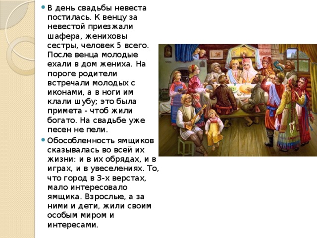 В день свадьбы невеста постилась. К венцу за невестой приезжали шафера, жениховы сестры, человек 5 всего. После венца молодые ехали в дом жениха. На пороге родители встречали молодых с иконами, а в ноги им клали шубу; это была примета - чтоб жили богато. На свадьбе уже песен не пели. Обособленность ямщиков сказывалась во всей их жизни: и в их обрядах, и в играх, и в увеселениях. То, что город в 3-х верстах, мало интересовало ямщика. Взрослые, а за ними и дети, жили своим особым миром и интересами. 