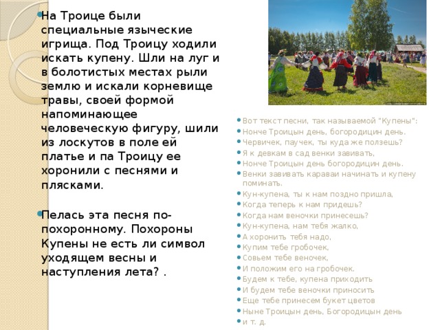 На Троице были специальные языческие игрища. Под Троицу ходили искать купену. Шли на луг и в болотистых местах рыли землю и искали корневище травы, своей формой напоминающее человеческую фигуру, шили из лоскутов в поле ей платье и па Троицу ее хоронили с песнями и плясками. Пелась эта песня по-похоронному. Похороны Купены не есть ли символ уходящем весны и наступления лета? . Вот текст песни, так называемой 