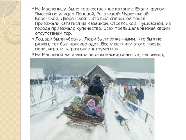На Масленицу было торжественное катание. Ехали кругом Ямской но улицам Поповой, Рогожской, Чурючкиной, Коренской, Дворянской... Это был сплошной поезд. Приезжали кататься из Казацкой, Стрелецкой. Пушкарной, из города приезжало купечество. Всех прельщала Ямская своим отсутствием гор. Лошади были убраны. Люди были ряженными. Кто был не ряжен, тот был красиво одет. Все участники этого поезда пели, играли на разных инструментах.. На Масленой же ездили верхом маскированные, например, леший с бородой, бреднем покрытый. 