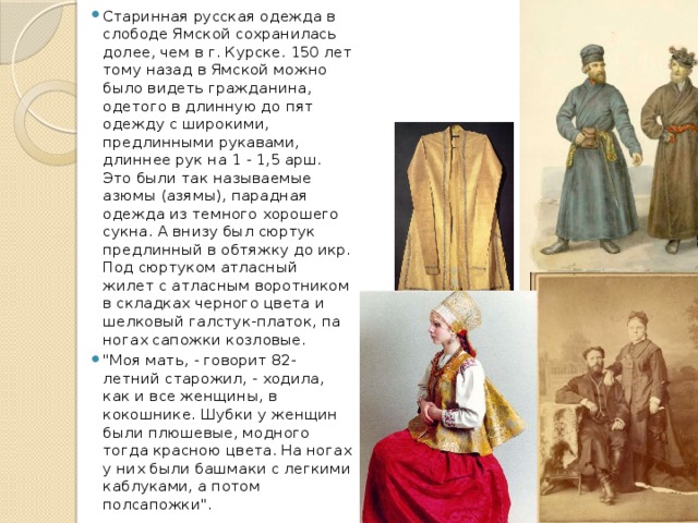 Старинная русская одежда в слободе Ямской сохранилась долее, чем в г. Курске. 150 лет тому назад в Ямской можно было видеть гражданина, одетого в длинную до пят одежду с широкими, предлинными рукавами, длиннее рук на 1 - 1,5 арш. Это были так называемые азюмы (азямы), парадная одежда из темного хорошего сукна. А внизу был сюртук предлинный в обтяжку до икр. Под сюртуком атласный жилет с атласным воротником в складках черного цвета и шелковый галстук-платок, па ногах сапожки козловые. 