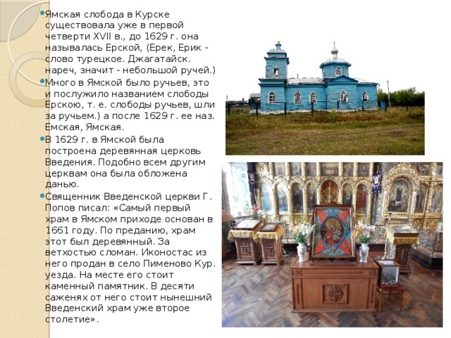 Ямская слобода в Курске существовала уже в первой четверти XVII в., до 1629 г. она называлась Ерской, (Ерек, Ерик - слово турецкое. Джагатайск. нареч, значит - небольшой ручей.) Много в Ямской было ручьев, это и послужило названием слободы Ерскою, т. е. слободы ручьев, шли за ручьем.) а после 1629 г. ее наз. Емская, Ямская. В 1629 г. в Ямской была построена деревянная церковь Введения. Подобно всем другим церквам она была обложена данью. Священник Введенской церкви Г. Попов писал: «Самый первый храм в Ямском приходе основан в 1661 году. По преданию, храм этот был деревянный. За ветхостью сломан. Иконостас из него продан в село Пименово Кур. уезда. На месте его стоит каменный памятник. В десяти саженях от него стоит нынешний Введенский храм уже второе столетие». 