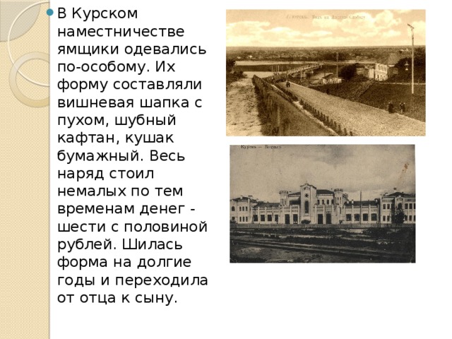 В Курском наместничестве ямщики одевались по-особому. Их форму составляли вишневая шапка с пухом, шубный кафтан, кушак бумажный. Весь наряд стоил немалых по тем временам денег - шести с половиной рублей. Шилась форма на долгие годы и переходила от отца к сыну. 