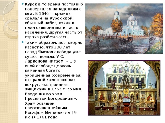 Курск в то время постоянно подвергался нападениям с юга. В 1646 г. крымцы сделали на Курск свой, обычный набег, взяли в плен священника и часть населения, другая часть от страха разбежалась. Таким образом, достоверно известно, что 300 лет назад Ямская слобода уже существовала. У С. Ларионова читаем: «... в оной слободе церковь каменная богато украшенная (современная) с оградой каменною же вокруг, выстроенная ямщиками в 1752 г. во имя Введения во храм Пресвятой Богородицы». Храм освящен преосвященнейшим Иосафом Миткевичем 19 июня 1761 года 