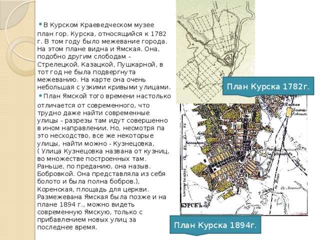 В Курском Краеведческом музее план гор. Курска, относящийся к 1782 г. В том году было межевание города. На этом плане видна и Ямская. Она, подобно другим слободам - Стрелецкой, Казацкой, Пушкарной, в тот год не была подвергнута межеванию. На карте она очень небольшая с узкими кривыми улицами. План Ямской того времени настолько отличается от современного, что трудно даже найти современные улицы - разрезы там идут совершенно в ином направлении. Но, несмотря па это несходство, все же некоторые улицы, найти можно - Кузнецовка,( Улица Кузнецовка названа от кузниц, во множестве построенных там. Раньше, по преданию, она назыв. Бобровкой. Она представляла из себя болото и была полна бобров.), Коренская, площадь для церкви. Размежевана Ямская была позже и на плане 1894 г., можно видеть современную Ямскую, только с прибавлением новых улиц за последнее время. План Курска 1782г. План Курска 1894г. 