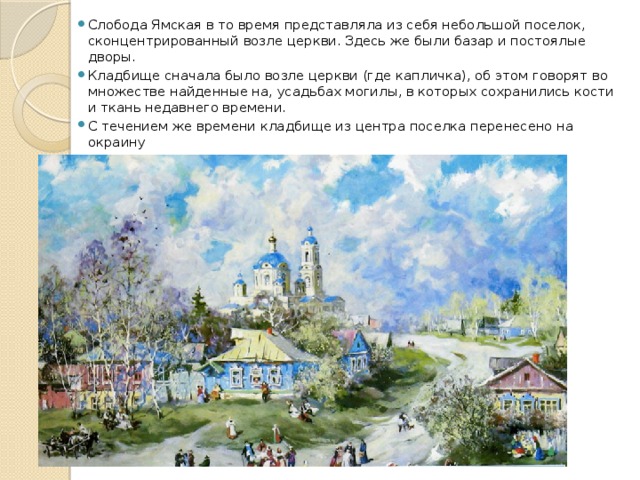 Слобода Ямская в то время представляла из себя небольшой поселок, сконцентрированный возле церкви. Здесь же были базар и постоялые дворы. Кладбище сначала было возле церкви (где капличка), об этом говорят во множестве найденные на, усадьбах могилы, в которых сохранились кости и ткань недавнего времени. С течением же времени кладбище из центра поселка перенесено на окраину 