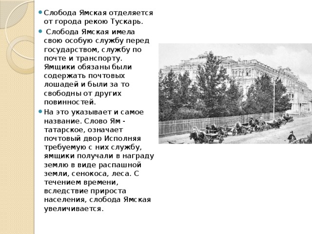 Слобода Ямская отделяется от города рекою Туcкарь.  Слобода Ямская имела свою особую службу перед государством, службу по почте и транспорту. Ямщики обязаны были содержать почтовых лошадей и были за то свободны от других повинностей. На это указывает и самое название. Слово Ям - татарское, означает почтовый двор Исполняя требуемую с них службу, ямщики получали в награду землю в виде распашной земли, сенокоса, леса. С течением времени, вследствие прироста населения, слобода Ямская увеличивается. 