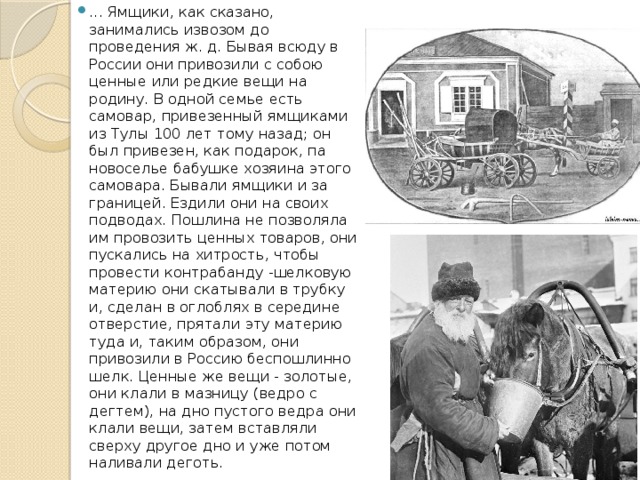 ... Ямщики, как сказано, занимались извозом до проведения ж. д. Бывая всюду в России они привозили с собою ценные или редкие вещи на родину. В одной семье есть самовар, привезенный ямщиками из Тулы 100 лет тому назад; он был привезен, как подарок, па новоселье бабушке хозяина этого самовара. Бывали ямщики и за границей. Ездили они на своих подводах. Пошлина не позволяла им провозить ценных товаров, они пускались на хитрость, чтобы провести контрабанду -шелковую материю они скатывали в трубку и, сделан в оглоблях в середине отверстие, прятали эту материю туда и, таким образом, они привозили в Россию беспошлинно шелк. Ценные же вещи - золотые, они клали в мазницу (ведро с дегтем), на дно пустого ведра они клали вещи, затем вставляли сверху другое дно и уже потом наливали деготь. 
