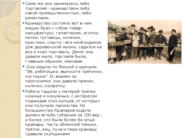Сами же они занимались либо торговлей - крамарством либо какой промышленностью, либо ремеслами. Крамарство состояло вот в чем: ямщик брал с собою товар: мануфактуру, галантерею, иголки, нитки, пуговицы, колечки, крестики, сласти - все необходимое для деревенской жизни, садился на воз и ехал торговать. Денег ему давали мало, торговля была, главным образом, меновая.  Они ездили по Ямской и кричали: 