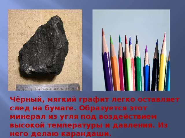 Чёрный, мягкий графит легко оставляет след на бумаге. Образуется этот минерал из угля под воздействием высокой температуры и давления. Из него делаю карандаши. 