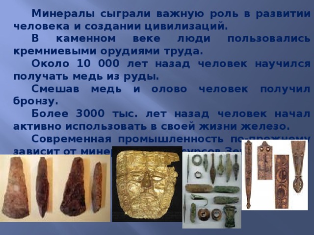 Минералы сыграли важную роль в развитии человека и создании цивилизаций. В каменном веке люди пользовались кремниевыми орудиями труда. Около 10 000 лет назад человек научился получать медь из руды. Смешав медь и олово человек получил бронзу. Более 3000 тыс. лет назад человек начал активно использовать в своей жизни железо. Современная промышленность по-прежнему зависит от минеральных ресурсов Земли. 