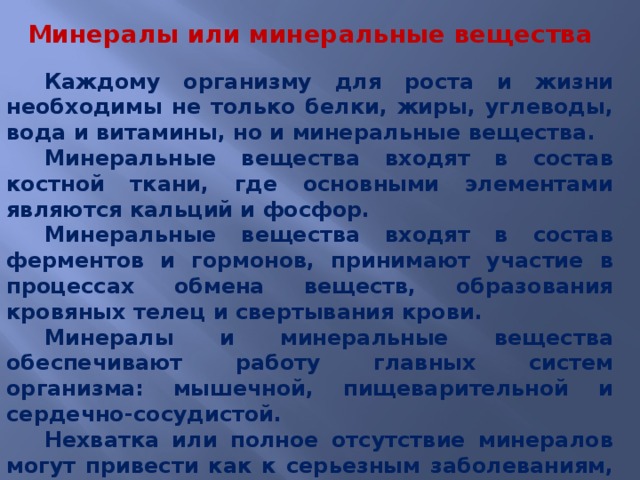 Минералы или минеральные вещества Каждому организму для роста и жизни необходимы не только белки, жиры, углеводы, вода и витамины, но и минеральные вещества. Минеральные вещества входят в состав костной ткани, где основными элементами являются кальций и фосфор. Минеральные вещества входят в состав ферментов и гормонов, принимают участие в процессах обмена веществ, образования кровяных телец и свертывания крови. Минералы и минеральные вещества обеспечивают работу главных систем организма: мышечной, пищеварительной и сердечно-сосудистой. Нехватка или полное отсутствие минералов могут привести как к серьезным заболеваниям, так и к гибели организма. 