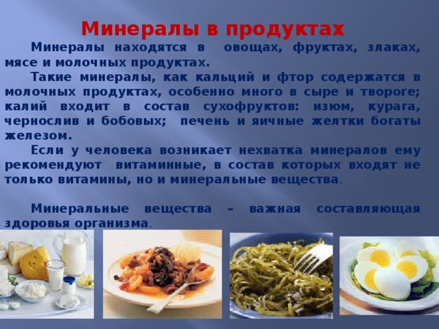 Минералы в продуктах Минералы находятся в овощах, фруктах, злаках, мясе и молочных продуктах. Такие минералы, как кальций и фтор содержатся в молочных продуктах, особенно много в сыре и твороге; калий входит в состав сухофруктов: изюм, курага, чернослив и бобовых; печень и яичные желтки богаты железом. Если у человека возникает нехватка минералов ему рекомендуют витаминные, в состав которых входят не только витамины, но и минеральные вещества . Минеральные вещества – важная составляющая здоровья организма . 