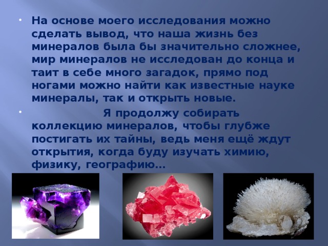 На основе моего исследования можно сделать вывод, что наша жизнь без минералов была бы значительно сложнее, мир минералов не исследован до конца и таит в себе много загадок, прямо под ногами можно найти как известные науке минералы, так и открыть новые.  Я продолжу собирать коллекцию минералов, чтобы глубже постигать их тайны, ведь меня ещё ждут открытия, когда буду изучать химию, физику, географию… 