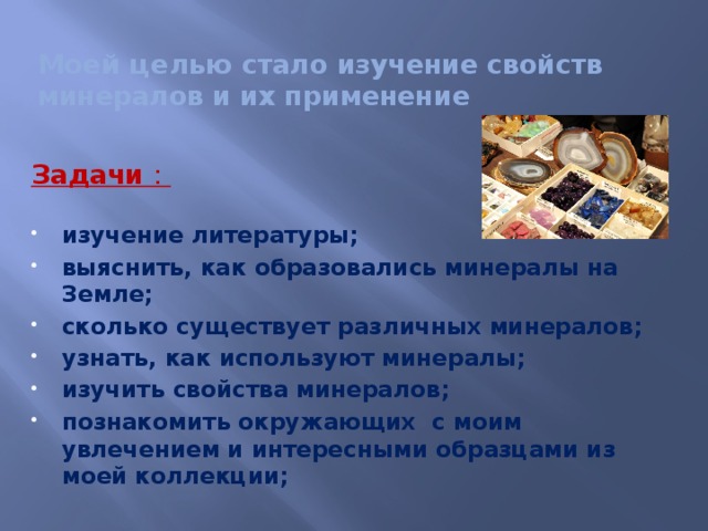 Моей целью стало изучение свойств минералов и их применение   Задачи :  изучение литературы; выяснить, как образовались минералы на Земле; сколько существует различных минералов; узнать, как используют минералы; изучить свойства минералов; познакомить окружающих с моим увлечением и интересными образцами из моей коллекции;   