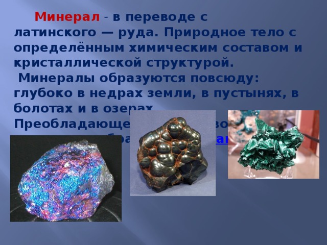   Минерал - в переводе с латинского — руда. Природное тело с определённым химическим составом и кристаллической структурой.  Минералы образуются повсюду: глубоко в недрах земли, в пустынях, в болотах и в озерах. Преобладающее количество минералов образуется из  магмы .      