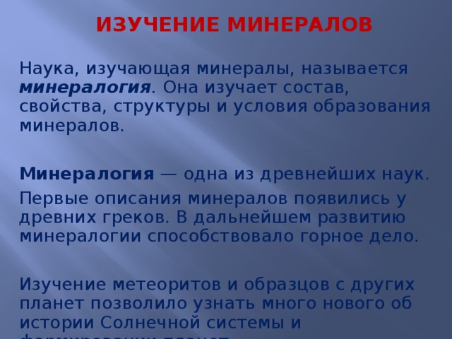  ИЗУЧЕНИЕ МИНЕРАЛОВ Наука, изучающая минералы, называется минералогия . Она изучает состав, свойства, структуры и условия образования минералов. Минералогия  — одна из древнейших наук. Первые описания минералов появились у древних греков. В дальнейшем развитию минералогии способствовало горное дело. Изучение метеоритов и образцов с других планет позволило узнать много нового об истории Солнечной системы и формировании планет.  