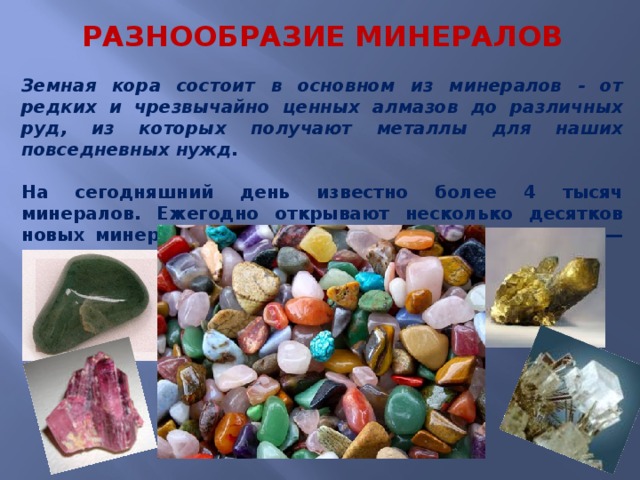  РАЗНООБРАЗИЕ МИНЕРАЛОВ Земная кора состоит в основном из минералов - от редких и чрезвычайно ценных алмазов до различных руд, из которых получают металлы для наших повседневных нужд.  На сегодняшний день известно более 4 тысяч минералов. Ежегодно открывают несколько десятков новых минеральных видов и несколько «закрывают» — доказывают, что такой минерал не существует . 