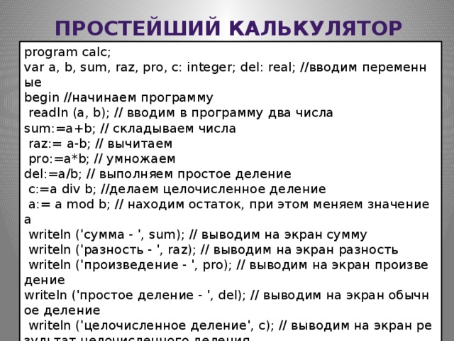 Простейший калькулятор program calc;   var a, b, sum, raz, pro, c: integer; del: real; //вводим переменные begin //начинаем программу     readln (a, b); // вводим в программу два числа    sum:=a+b; // складываем числа     raz:= a-b; // вычитаем     pro:=a*b; // умножаем    del:=a/b; // выполняем простое деление     c:=a div b; //делаем целочисленное деление     a:= a mod b; // находим остаток, при этом меняем значение a     writeln ('сумма - ', sum); // выводим на экран сумму     writeln ('разность - ', raz); // выводим на экран разность     writeln ('произведение - ', pro); // выводим на экран произведение    writeln ('простое деление - ', del); // выводим на экран обычное деление     writeln ('целочисленное деление', c); // выводим на экран результат целочисленного деления     writeln ('остаток - ', a); // выводим на экран остаток end. //заканчиваем программу  