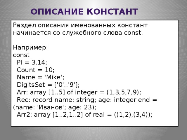 Описание констант Раздел описания именованных констант начинается со служебного слова const. Например: const    Pi = 3.14;    Count = 10;    Name = 'Mike';    DigitsSet = ['0'..'9'];    Arr: array [1..5] of integer = (1,3,5,7,9);    Rec: record name: string; age: integer end = (name: 'Иванов'; age: 23);    Arr2: array [1..2,1..2] of real = ((1,2),(3,4));