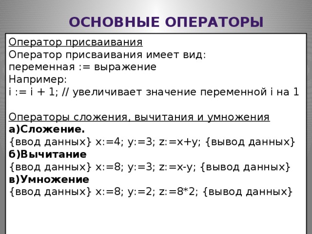Основные операторы Оператор присваивания Оператор присваивания имеет вид: переменная := выражение Например: i := i + 1; // увеличивает значение переменной i на 1 Операторы сложения, вычитания и умножения  а)Сложение. {ввод данных} x:=4; y:=3; z:=x+y; {вывод данных} б)Вычитание {ввод данных} x:=8; y:=3; z:=x-y; {вывод данных} в)Умножение {ввод данных} x:=8; y:=2; z:=8*2; {вывод данных}