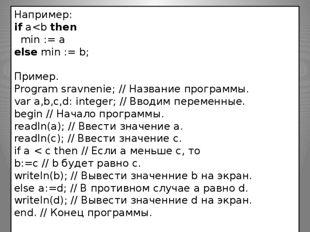 Например: if  athen    min := a  else  min := b; Пример.  Program sravnenie; // Название программы. var a,b,c,d: integer; // Вводим переменные. begin // Начало программы. readln(a); // Ввести значение a. readln(c); // Ввести значение c. if a b:=с // b будет равно с. writeln(b); // Вывести значенние b на экран. else a:=d; // В противном случае а равно d. writeln(d); // Вывести значенние d на экран. end. // Конец программы.