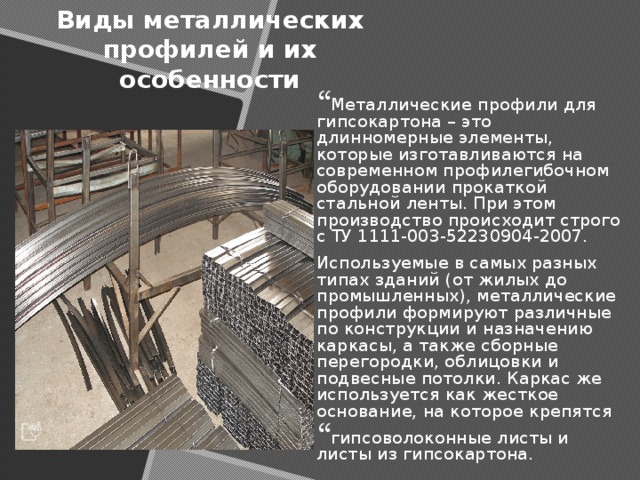 Виды металлических профилей и их особенности Металлические профили для гипсокартона – это длинномерные элементы, которые изготавливаются на современном профилегибочном оборудовании прокаткой стальной ленты. При этом производство происходит строго с ТУ 1111-003-52230904-2007. Используемые в самых разных типах зданий (от жилых до промышленных), металлические профили формируют различные по конструкции и назначению каркасы, а также сборные перегородки, облицовки и подвесные потолки. Каркас же используется как жесткое основание, на которое крепятся гипсоволоконные листы и листы из гипсокартона. 
