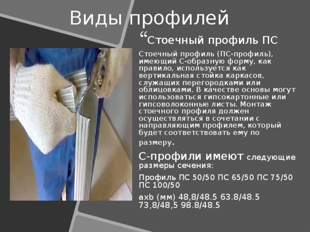 Виды профилей Стоечный профиль ПС Стоечный профиль (ПС-профиль), имеющий С-образную форму, как правило, используется как вертикальная стойка каркасов, служащих перегородками или облицовками. В качестве основы могут использоваться гипсокартонные или гипсоволоконные листы. Монтаж стоечного профиля должен осуществляться в сочетании с направляющим профилем, который будет соответствовать ему по размеру . С-профили имеют следующие размеры сечения: Профиль ПС 50/50 ПС 65/50 ПС 75/50 ПС 100/50 axb (мм) 48,8/48.5 63.8/48.5 73,8/48,5 98.8/48.5 