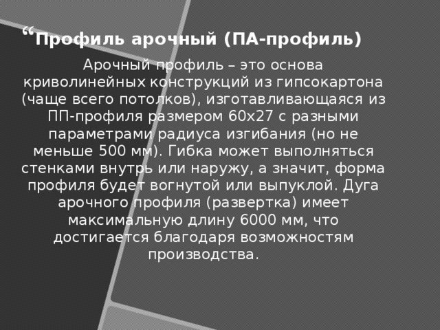 Профиль арочный (ПА-профиль) Арочный профиль – это основа криволинейных конструкций из гипсокартона (чаще всего потолков), изготавливающаяся из ПП-профиля размером 60x27 с разными параметрами радиуса изгибания (но не меньше 500 мм). Гибка может выполняться стенками внутрь или наружу, а значит, форма профиля будет вогнутой или выпуклой. Дуга арочного профиля (развертка) имеет максимальную длину 6000 мм, что достигается благодаря возможностям производства. 