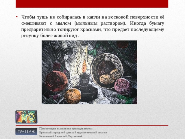 Чтобы тушь не собиралась в капли на восковой поверхности её смешивают с мылом (мыльным раствором). Иногда бумагу предварительно тонируют красками, что предает последующему рисунку более живой вид . Презентация выполнена преподавателем Брянской городской детской художественной школы Конищевой Евгенией Сергеевной 